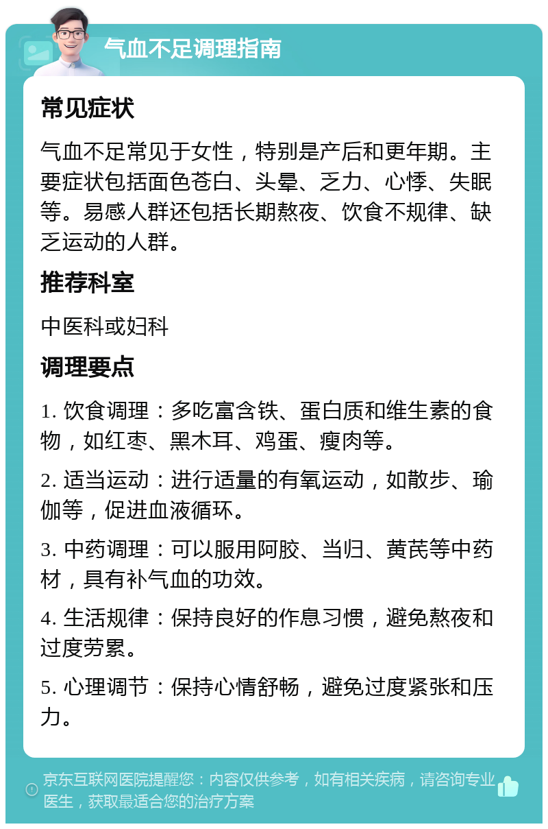 气血不足调理指南 常见症状 气血不足常见于女性，特别是产后和更年期。主要症状包括面色苍白、头晕、乏力、心悸、失眠等。易感人群还包括长期熬夜、饮食不规律、缺乏运动的人群。 推荐科室 中医科或妇科 调理要点 1. 饮食调理：多吃富含铁、蛋白质和维生素的食物，如红枣、黑木耳、鸡蛋、瘦肉等。 2. 适当运动：进行适量的有氧运动，如散步、瑜伽等，促进血液循环。 3. 中药调理：可以服用阿胶、当归、黄芪等中药材，具有补气血的功效。 4. 生活规律：保持良好的作息习惯，避免熬夜和过度劳累。 5. 心理调节：保持心情舒畅，避免过度紧张和压力。