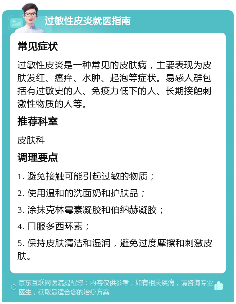 过敏性皮炎就医指南 常见症状 过敏性皮炎是一种常见的皮肤病，主要表现为皮肤发红、瘙痒、水肿、起泡等症状。易感人群包括有过敏史的人、免疫力低下的人、长期接触刺激性物质的人等。 推荐科室 皮肤科 调理要点 1. 避免接触可能引起过敏的物质； 2. 使用温和的洗面奶和护肤品； 3. 涂抹克林霉素凝胶和伯纳赫凝胶； 4. 口服多西环素； 5. 保持皮肤清洁和湿润，避免过度摩擦和刺激皮肤。