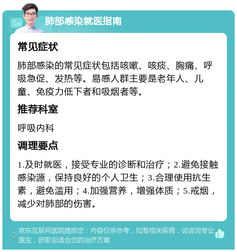 肺部感染就医指南 常见症状 肺部感染的常见症状包括咳嗽、咳痰、胸痛、呼吸急促、发热等。易感人群主要是老年人、儿童、免疫力低下者和吸烟者等。 推荐科室 呼吸内科 调理要点 1.及时就医，接受专业的诊断和治疗；2.避免接触感染源，保持良好的个人卫生；3.合理使用抗生素，避免滥用；4.加强营养，增强体质；5.戒烟，减少对肺部的伤害。