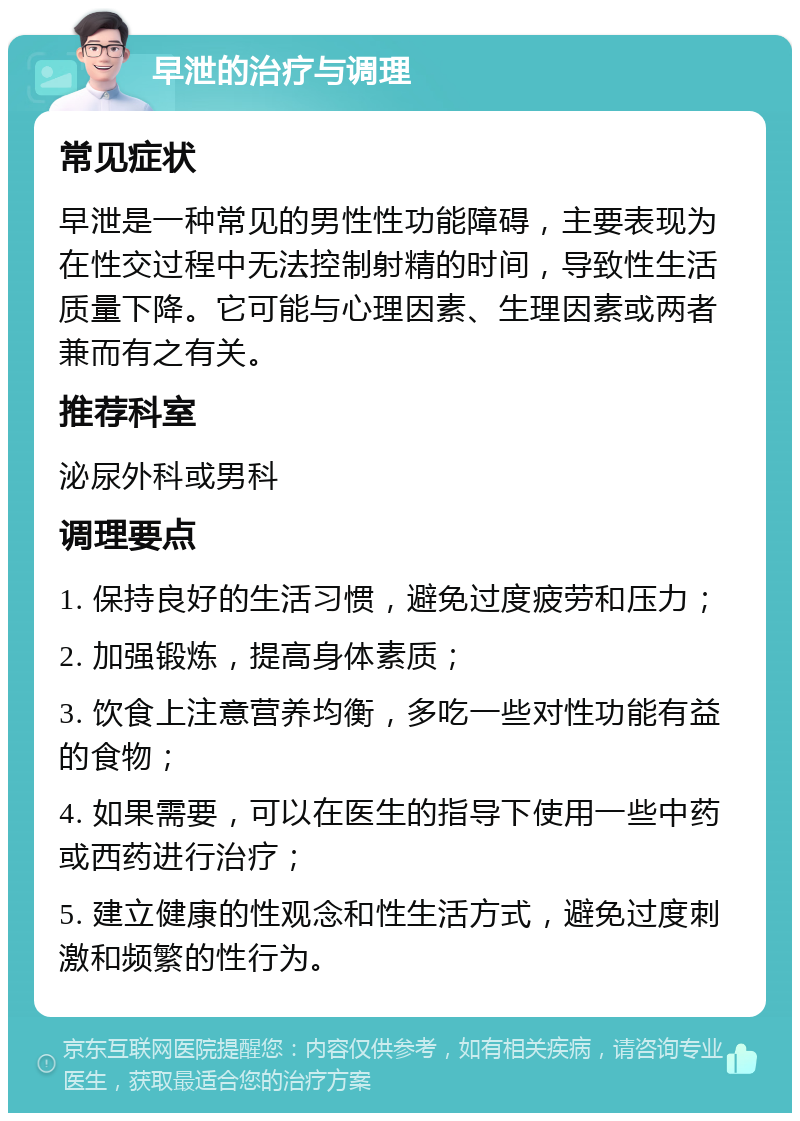 早泄的治疗与调理 常见症状 早泄是一种常见的男性性功能障碍，主要表现为在性交过程中无法控制射精的时间，导致性生活质量下降。它可能与心理因素、生理因素或两者兼而有之有关。 推荐科室 泌尿外科或男科 调理要点 1. 保持良好的生活习惯，避免过度疲劳和压力； 2. 加强锻炼，提高身体素质； 3. 饮食上注意营养均衡，多吃一些对性功能有益的食物； 4. 如果需要，可以在医生的指导下使用一些中药或西药进行治疗； 5. 建立健康的性观念和性生活方式，避免过度刺激和频繁的性行为。