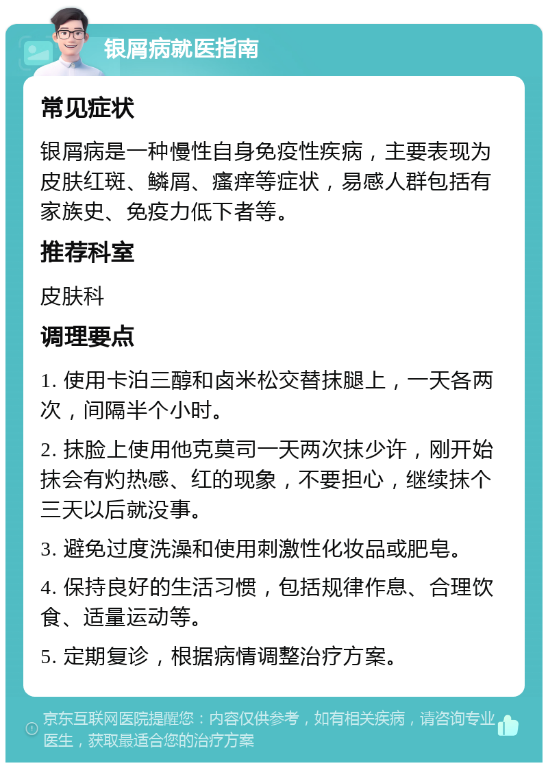 银屑病就医指南 常见症状 银屑病是一种慢性自身免疫性疾病，主要表现为皮肤红斑、鳞屑、瘙痒等症状，易感人群包括有家族史、免疫力低下者等。 推荐科室 皮肤科 调理要点 1. 使用卡泊三醇和卤米松交替抹腿上，一天各两次，间隔半个小时。 2. 抹脸上使用他克莫司一天两次抹少许，刚开始抹会有灼热感、红的现象，不要担心，继续抹个三天以后就没事。 3. 避免过度洗澡和使用刺激性化妆品或肥皂。 4. 保持良好的生活习惯，包括规律作息、合理饮食、适量运动等。 5. 定期复诊，根据病情调整治疗方案。