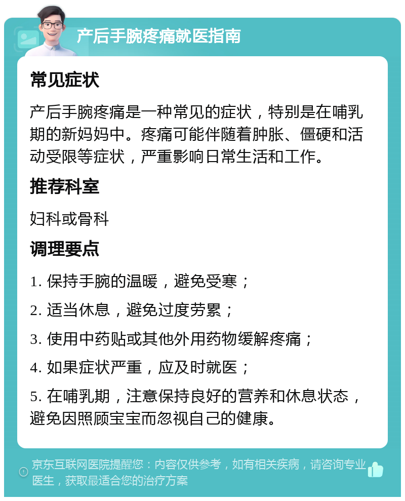 产后手腕疼痛就医指南 常见症状 产后手腕疼痛是一种常见的症状，特别是在哺乳期的新妈妈中。疼痛可能伴随着肿胀、僵硬和活动受限等症状，严重影响日常生活和工作。 推荐科室 妇科或骨科 调理要点 1. 保持手腕的温暖，避免受寒； 2. 适当休息，避免过度劳累； 3. 使用中药贴或其他外用药物缓解疼痛； 4. 如果症状严重，应及时就医； 5. 在哺乳期，注意保持良好的营养和休息状态，避免因照顾宝宝而忽视自己的健康。