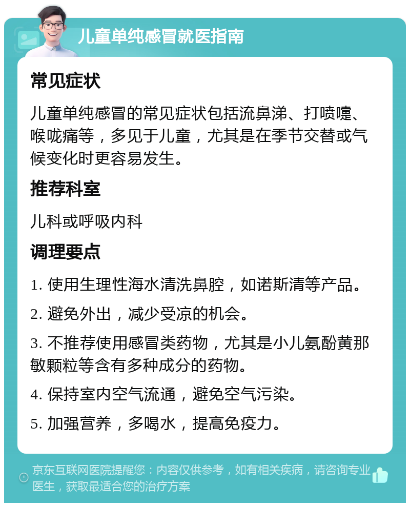 儿童单纯感冒就医指南 常见症状 儿童单纯感冒的常见症状包括流鼻涕、打喷嚏、喉咙痛等，多见于儿童，尤其是在季节交替或气候变化时更容易发生。 推荐科室 儿科或呼吸内科 调理要点 1. 使用生理性海水清洗鼻腔，如诺斯清等产品。 2. 避免外出，减少受凉的机会。 3. 不推荐使用感冒类药物，尤其是小儿氨酚黄那敏颗粒等含有多种成分的药物。 4. 保持室内空气流通，避免空气污染。 5. 加强营养，多喝水，提高免疫力。