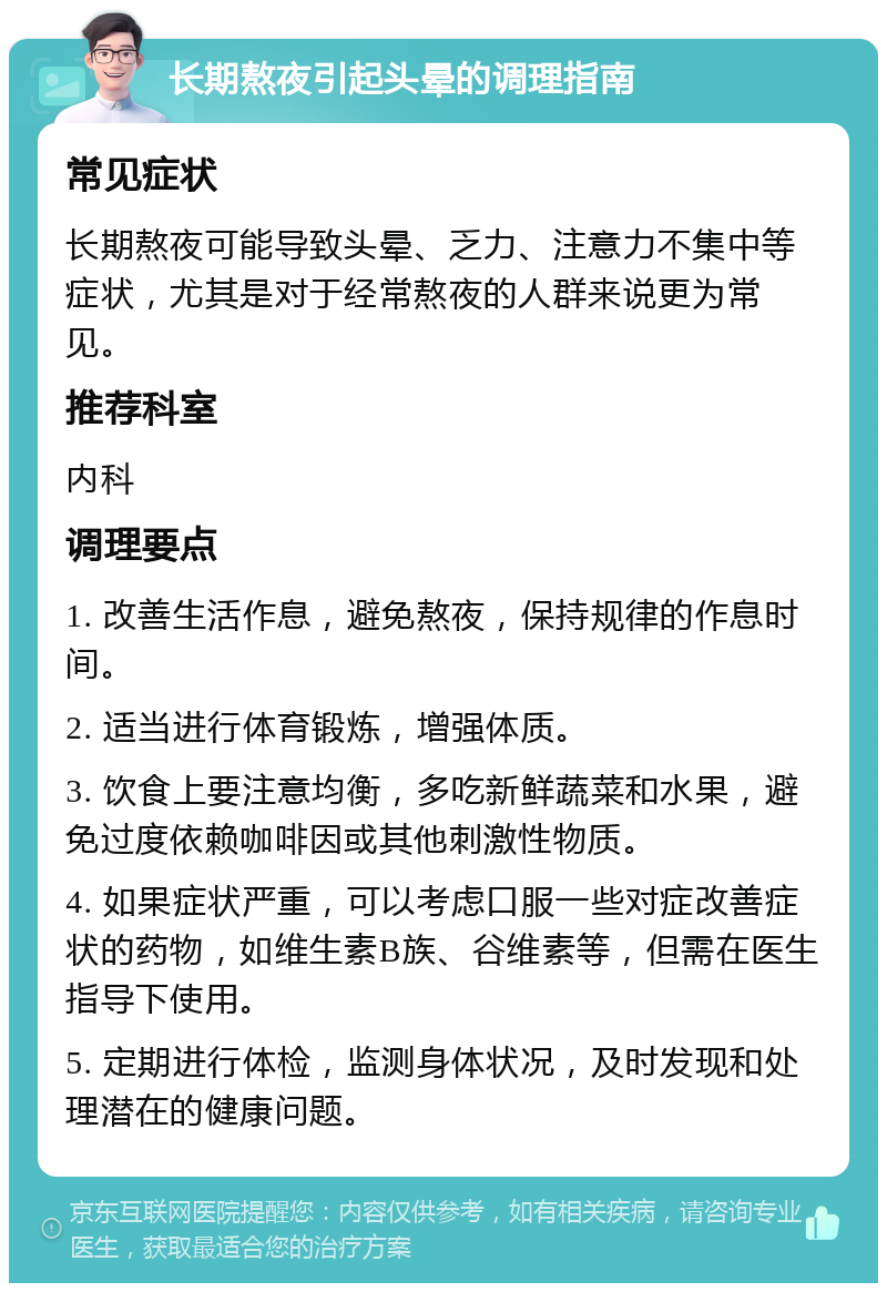 长期熬夜引起头晕的调理指南 常见症状 长期熬夜可能导致头晕、乏力、注意力不集中等症状，尤其是对于经常熬夜的人群来说更为常见。 推荐科室 内科 调理要点 1. 改善生活作息，避免熬夜，保持规律的作息时间。 2. 适当进行体育锻炼，增强体质。 3. 饮食上要注意均衡，多吃新鲜蔬菜和水果，避免过度依赖咖啡因或其他刺激性物质。 4. 如果症状严重，可以考虑口服一些对症改善症状的药物，如维生素B族、谷维素等，但需在医生指导下使用。 5. 定期进行体检，监测身体状况，及时发现和处理潜在的健康问题。