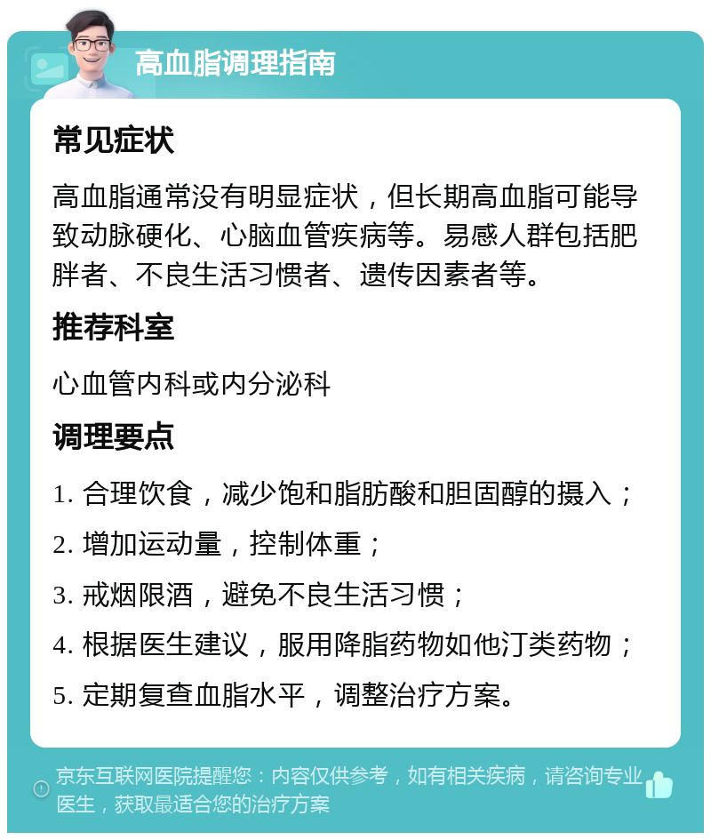 高血脂调理指南 常见症状 高血脂通常没有明显症状，但长期高血脂可能导致动脉硬化、心脑血管疾病等。易感人群包括肥胖者、不良生活习惯者、遗传因素者等。 推荐科室 心血管内科或内分泌科 调理要点 1. 合理饮食，减少饱和脂肪酸和胆固醇的摄入； 2. 增加运动量，控制体重； 3. 戒烟限酒，避免不良生活习惯； 4. 根据医生建议，服用降脂药物如他汀类药物； 5. 定期复查血脂水平，调整治疗方案。