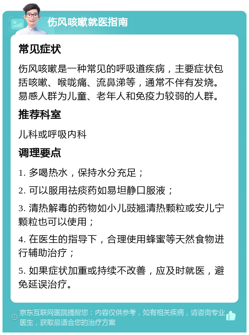 伤风咳嗽就医指南 常见症状 伤风咳嗽是一种常见的呼吸道疾病，主要症状包括咳嗽、喉咙痛、流鼻涕等，通常不伴有发烧。易感人群为儿童、老年人和免疫力较弱的人群。 推荐科室 儿科或呼吸内科 调理要点 1. 多喝热水，保持水分充足； 2. 可以服用祛痰药如易坦静口服液； 3. 清热解毒的药物如小儿豉翘清热颗粒或安儿宁颗粒也可以使用； 4. 在医生的指导下，合理使用蜂蜜等天然食物进行辅助治疗； 5. 如果症状加重或持续不改善，应及时就医，避免延误治疗。