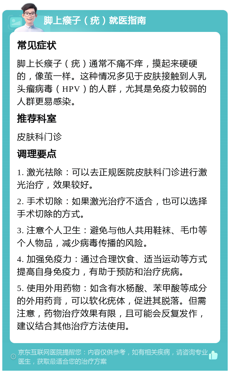 脚上瘊子（疣）就医指南 常见症状 脚上长瘊子（疣）通常不痛不痒，摸起来硬硬的，像茧一样。这种情况多见于皮肤接触到人乳头瘤病毒（HPV）的人群，尤其是免疫力较弱的人群更易感染。 推荐科室 皮肤科门诊 调理要点 1. 激光祛除：可以去正规医院皮肤科门诊进行激光治疗，效果较好。 2. 手术切除：如果激光治疗不适合，也可以选择手术切除的方式。 3. 注意个人卫生：避免与他人共用鞋袜、毛巾等个人物品，减少病毒传播的风险。 4. 加强免疫力：通过合理饮食、适当运动等方式提高自身免疫力，有助于预防和治疗疣病。 5. 使用外用药物：如含有水杨酸、苯甲酸等成分的外用药膏，可以软化疣体，促进其脱落。但需注意，药物治疗效果有限，且可能会反复发作，建议结合其他治疗方法使用。