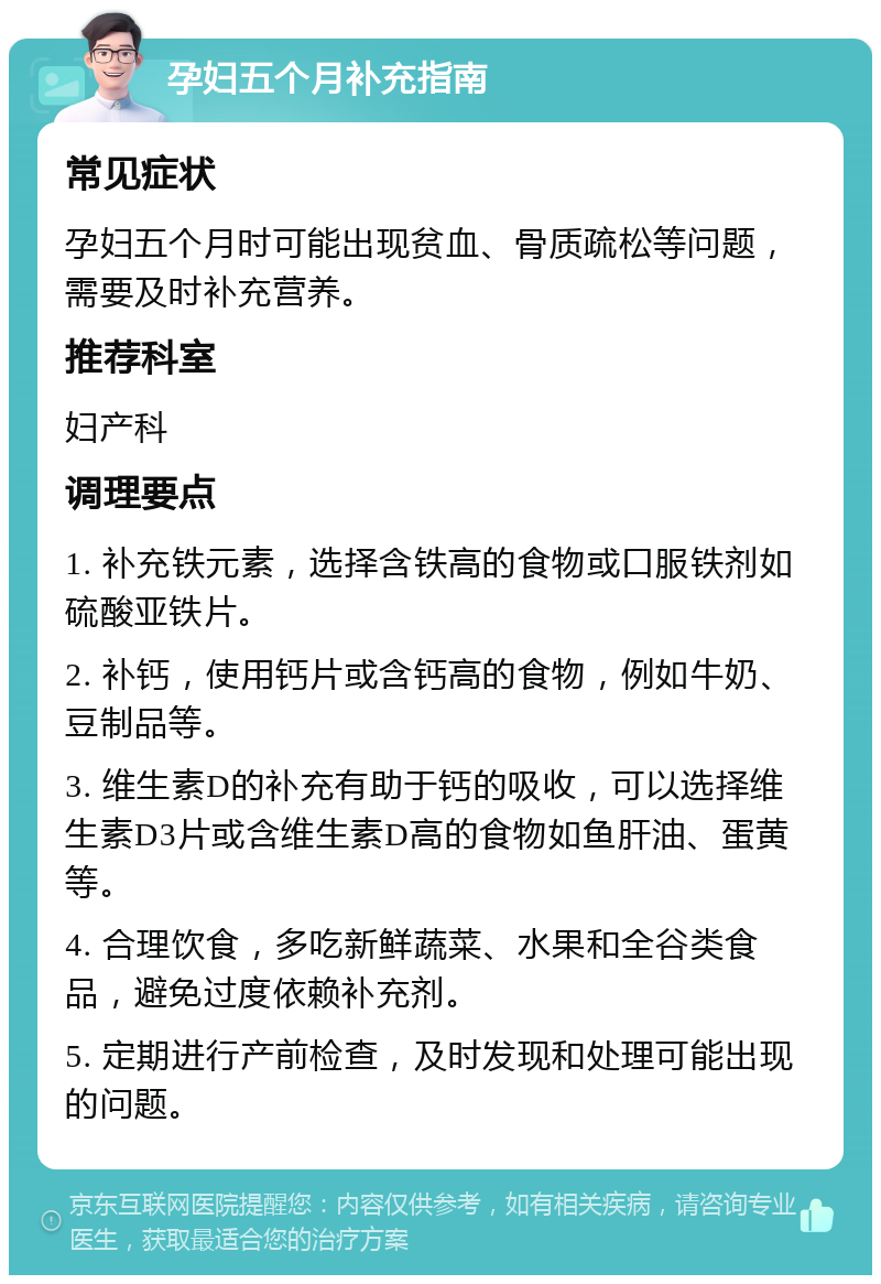 孕妇五个月补充指南 常见症状 孕妇五个月时可能出现贫血、骨质疏松等问题，需要及时补充营养。 推荐科室 妇产科 调理要点 1. 补充铁元素，选择含铁高的食物或口服铁剂如硫酸亚铁片。 2. 补钙，使用钙片或含钙高的食物，例如牛奶、豆制品等。 3. 维生素D的补充有助于钙的吸收，可以选择维生素D3片或含维生素D高的食物如鱼肝油、蛋黄等。 4. 合理饮食，多吃新鲜蔬菜、水果和全谷类食品，避免过度依赖补充剂。 5. 定期进行产前检查，及时发现和处理可能出现的问题。