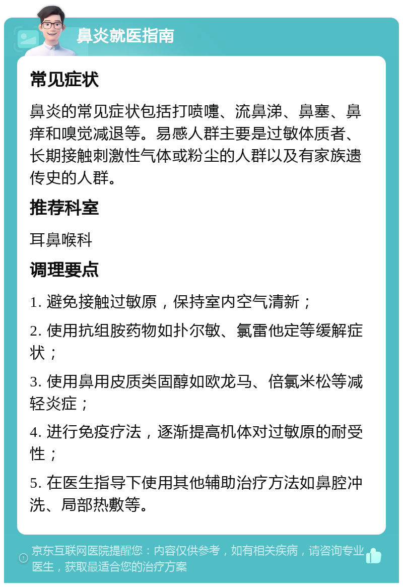 鼻炎就医指南 常见症状 鼻炎的常见症状包括打喷嚏、流鼻涕、鼻塞、鼻痒和嗅觉减退等。易感人群主要是过敏体质者、长期接触刺激性气体或粉尘的人群以及有家族遗传史的人群。 推荐科室 耳鼻喉科 调理要点 1. 避免接触过敏原，保持室内空气清新； 2. 使用抗组胺药物如扑尔敏、氯雷他定等缓解症状； 3. 使用鼻用皮质类固醇如欧龙马、倍氯米松等减轻炎症； 4. 进行免疫疗法，逐渐提高机体对过敏原的耐受性； 5. 在医生指导下使用其他辅助治疗方法如鼻腔冲洗、局部热敷等。