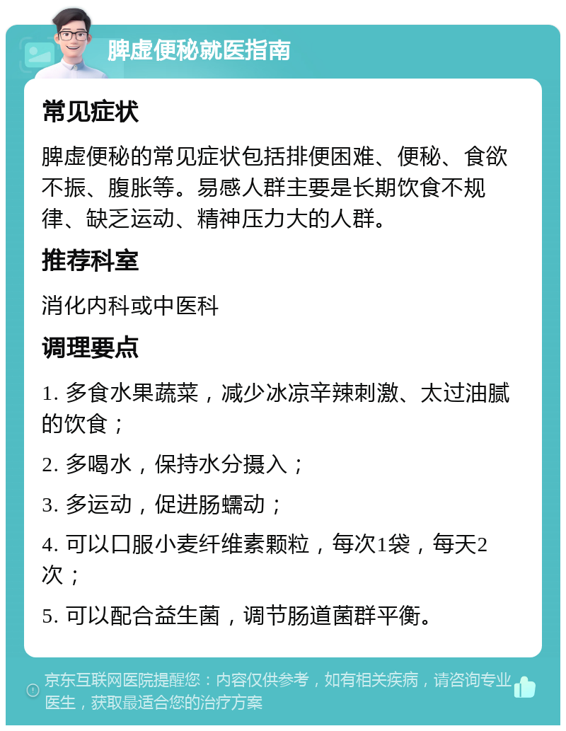 脾虚便秘就医指南 常见症状 脾虚便秘的常见症状包括排便困难、便秘、食欲不振、腹胀等。易感人群主要是长期饮食不规律、缺乏运动、精神压力大的人群。 推荐科室 消化内科或中医科 调理要点 1. 多食水果蔬菜，减少冰凉辛辣刺激、太过油腻的饮食； 2. 多喝水，保持水分摄入； 3. 多运动，促进肠蠕动； 4. 可以口服小麦纤维素颗粒，每次1袋，每天2次； 5. 可以配合益生菌，调节肠道菌群平衡。