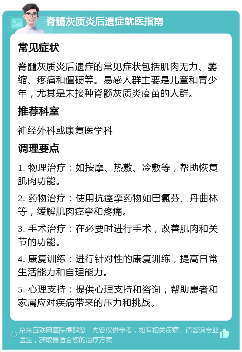 脊髓灰质炎后遗症就医指南 常见症状 脊髓灰质炎后遗症的常见症状包括肌肉无力、萎缩、疼痛和僵硬等。易感人群主要是儿童和青少年，尤其是未接种脊髓灰质炎疫苗的人群。 推荐科室 神经外科或康复医学科 调理要点 1. 物理治疗：如按摩、热敷、冷敷等，帮助恢复肌肉功能。 2. 药物治疗：使用抗痉挛药物如巴氯芬、丹曲林等，缓解肌肉痉挛和疼痛。 3. 手术治疗：在必要时进行手术，改善肌肉和关节的功能。 4. 康复训练：进行针对性的康复训练，提高日常生活能力和自理能力。 5. 心理支持：提供心理支持和咨询，帮助患者和家属应对疾病带来的压力和挑战。