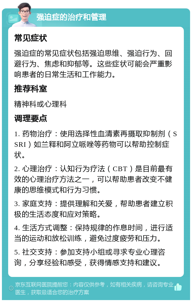 强迫症的治疗和管理 常见症状 强迫症的常见症状包括强迫思维、强迫行为、回避行为、焦虑和抑郁等。这些症状可能会严重影响患者的日常生活和工作能力。 推荐科室 精神科或心理科 调理要点 1. 药物治疗：使用选择性血清素再摄取抑制剂（SSRI）如兰释和阿立哌唑等药物可以帮助控制症状。 2. 心理治疗：认知行为疗法（CBT）是目前最有效的心理治疗方法之一，可以帮助患者改变不健康的思维模式和行为习惯。 3. 家庭支持：提供理解和关爱，帮助患者建立积极的生活态度和应对策略。 4. 生活方式调整：保持规律的作息时间，进行适当的运动和放松训练，避免过度疲劳和压力。 5. 社交支持：参加支持小组或寻求专业心理咨询，分享经验和感受，获得情感支持和建议。