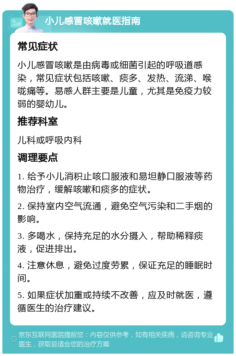 小儿感冒咳嗽就医指南 常见症状 小儿感冒咳嗽是由病毒或细菌引起的呼吸道感染，常见症状包括咳嗽、痰多、发热、流涕、喉咙痛等。易感人群主要是儿童，尤其是免疫力较弱的婴幼儿。 推荐科室 儿科或呼吸内科 调理要点 1. 给予小儿消积止咳口服液和易坦静口服液等药物治疗，缓解咳嗽和痰多的症状。 2. 保持室内空气流通，避免空气污染和二手烟的影响。 3. 多喝水，保持充足的水分摄入，帮助稀释痰液，促进排出。 4. 注意休息，避免过度劳累，保证充足的睡眠时间。 5. 如果症状加重或持续不改善，应及时就医，遵循医生的治疗建议。