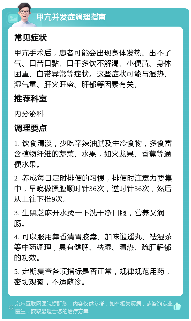 甲亢并发症调理指南 常见症状 甲亢手术后，患者可能会出现身体发热、出不了气、口苦口黏、口干多饮不解渴、小便黄、身体困重、白带异常等症状。这些症状可能与湿热、湿气重、肝火旺盛、肝郁等因素有关。 推荐科室 内分泌科 调理要点 1. 饮食清淡，少吃辛辣油腻及生冷食物，多食富含植物纤维的蔬菜、水果，如火龙果、香蕉等通便水果。 2. 养成每日定时排便的习惯，排便时注意力要集中，早晚做揉腹顺时针36次，逆时针36次，然后从上往下推9次。 3. 生黑芝麻开水烫一下洗干净口服，营养又润肠。 4. 可以服用藿香清胃胶囊、加味逍遥丸、祛湿茶等中药调理，具有健脾、祛湿、清热、疏肝解郁的功效。 5. 定期复查各项指标是否正常，规律规范用药，密切观察，不适随诊。