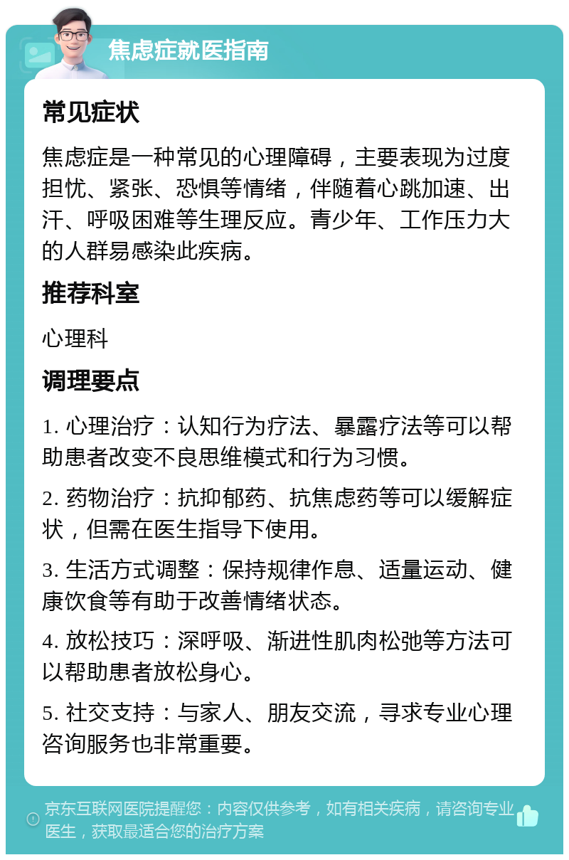 焦虑症就医指南 常见症状 焦虑症是一种常见的心理障碍，主要表现为过度担忧、紧张、恐惧等情绪，伴随着心跳加速、出汗、呼吸困难等生理反应。青少年、工作压力大的人群易感染此疾病。 推荐科室 心理科 调理要点 1. 心理治疗：认知行为疗法、暴露疗法等可以帮助患者改变不良思维模式和行为习惯。 2. 药物治疗：抗抑郁药、抗焦虑药等可以缓解症状，但需在医生指导下使用。 3. 生活方式调整：保持规律作息、适量运动、健康饮食等有助于改善情绪状态。 4. 放松技巧：深呼吸、渐进性肌肉松弛等方法可以帮助患者放松身心。 5. 社交支持：与家人、朋友交流，寻求专业心理咨询服务也非常重要。