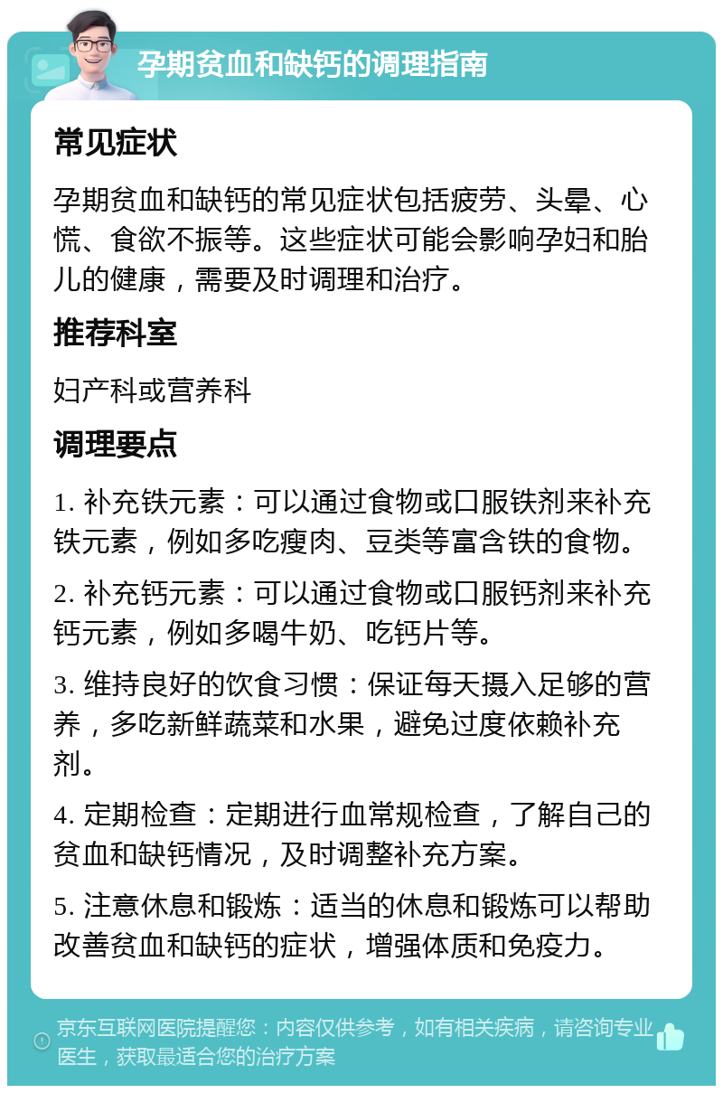 孕期贫血和缺钙的调理指南 常见症状 孕期贫血和缺钙的常见症状包括疲劳、头晕、心慌、食欲不振等。这些症状可能会影响孕妇和胎儿的健康，需要及时调理和治疗。 推荐科室 妇产科或营养科 调理要点 1. 补充铁元素：可以通过食物或口服铁剂来补充铁元素，例如多吃瘦肉、豆类等富含铁的食物。 2. 补充钙元素：可以通过食物或口服钙剂来补充钙元素，例如多喝牛奶、吃钙片等。 3. 维持良好的饮食习惯：保证每天摄入足够的营养，多吃新鲜蔬菜和水果，避免过度依赖补充剂。 4. 定期检查：定期进行血常规检查，了解自己的贫血和缺钙情况，及时调整补充方案。 5. 注意休息和锻炼：适当的休息和锻炼可以帮助改善贫血和缺钙的症状，增强体质和免疫力。