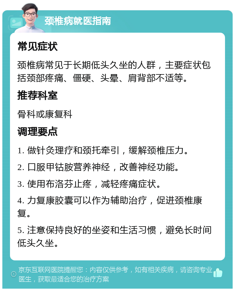 颈椎病就医指南 常见症状 颈椎病常见于长期低头久坐的人群，主要症状包括颈部疼痛、僵硬、头晕、肩背部不适等。 推荐科室 骨科或康复科 调理要点 1. 做针灸理疗和颈托牵引，缓解颈椎压力。 2. 口服甲钴胺营养神经，改善神经功能。 3. 使用布洛芬止疼，减轻疼痛症状。 4. 力复康胶囊可以作为辅助治疗，促进颈椎康复。 5. 注意保持良好的坐姿和生活习惯，避免长时间低头久坐。