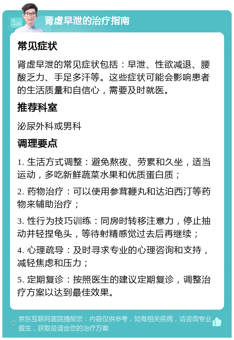 肾虚早泄的治疗指南 常见症状 肾虚早泄的常见症状包括：早泄、性欲减退、腰酸乏力、手足多汗等。这些症状可能会影响患者的生活质量和自信心，需要及时就医。 推荐科室 泌尿外科或男科 调理要点 1. 生活方式调整：避免熬夜、劳累和久坐，适当运动，多吃新鲜蔬菜水果和优质蛋白质； 2. 药物治疗：可以使用参茸鞭丸和达泊西汀等药物来辅助治疗； 3. 性行为技巧训练：同房时转移注意力，停止抽动并轻捏龟头，等待射精感觉过去后再继续； 4. 心理疏导：及时寻求专业的心理咨询和支持，减轻焦虑和压力； 5. 定期复诊：按照医生的建议定期复诊，调整治疗方案以达到最佳效果。