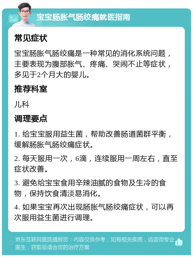 宝宝肠胀气肠绞痛就医指南 常见症状 宝宝肠胀气肠绞痛是一种常见的消化系统问题，主要表现为腹部胀气、疼痛、哭闹不止等症状，多见于2个月大的婴儿。 推荐科室 儿科 调理要点 1. 给宝宝服用益生菌，帮助改善肠道菌群平衡，缓解肠胀气肠绞痛症状。 2. 每天服用一次，6滴，连续服用一周左右，直至症状改善。 3. 避免给宝宝食用辛辣油腻的食物及生冷的食物，保持饮食清淡易消化。 4. 如果宝宝再次出现肠胀气肠绞痛症状，可以再次服用益生菌进行调理。