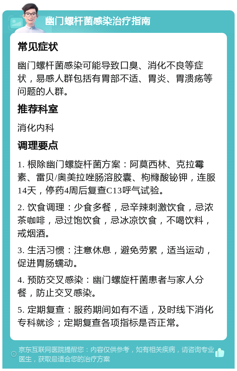 幽门螺杆菌感染治疗指南 常见症状 幽门螺杆菌感染可能导致口臭、消化不良等症状，易感人群包括有胃部不适、胃炎、胃溃疡等问题的人群。 推荐科室 消化内科 调理要点 1. 根除幽门螺旋杆菌方案：阿莫西林、克拉霉素、雷贝/奥美拉唑肠溶胶囊、枸橼酸铋钾，连服14天，停药4周后复查C13呼气试验。 2. 饮食调理：少食多餐，忌辛辣刺激饮食，忌浓茶咖啡，忌过饱饮食，忌冰凉饮食，不喝饮料，戒烟酒。 3. 生活习惯：注意休息，避免劳累，适当运动，促进胃肠蠕动。 4. 预防交叉感染：幽门螺旋杆菌患者与家人分餐，防止交叉感染。 5. 定期复查：服药期间如有不适，及时线下消化专科就诊；定期复查各项指标是否正常。