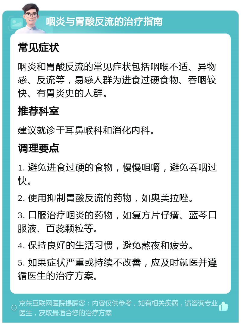 咽炎与胃酸反流的治疗指南 常见症状 咽炎和胃酸反流的常见症状包括咽喉不适、异物感、反流等，易感人群为进食过硬食物、吞咽较快、有胃炎史的人群。 推荐科室 建议就诊于耳鼻喉科和消化内科。 调理要点 1. 避免进食过硬的食物，慢慢咀嚼，避免吞咽过快。 2. 使用抑制胃酸反流的药物，如奥美拉唑。 3. 口服治疗咽炎的药物，如复方片仔癀、蓝芩口服液、百蕊颗粒等。 4. 保持良好的生活习惯，避免熬夜和疲劳。 5. 如果症状严重或持续不改善，应及时就医并遵循医生的治疗方案。