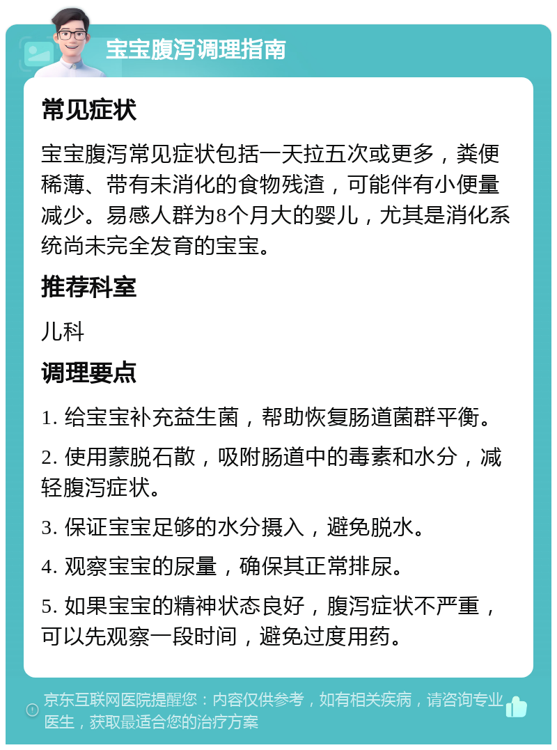 宝宝腹泻调理指南 常见症状 宝宝腹泻常见症状包括一天拉五次或更多，粪便稀薄、带有未消化的食物残渣，可能伴有小便量减少。易感人群为8个月大的婴儿，尤其是消化系统尚未完全发育的宝宝。 推荐科室 儿科 调理要点 1. 给宝宝补充益生菌，帮助恢复肠道菌群平衡。 2. 使用蒙脱石散，吸附肠道中的毒素和水分，减轻腹泻症状。 3. 保证宝宝足够的水分摄入，避免脱水。 4. 观察宝宝的尿量，确保其正常排尿。 5. 如果宝宝的精神状态良好，腹泻症状不严重，可以先观察一段时间，避免过度用药。