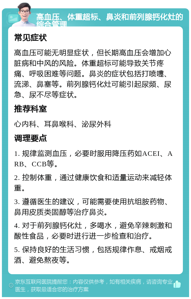 高血压、体重超标、鼻炎和前列腺钙化灶的综合管理 常见症状 高血压可能无明显症状，但长期高血压会增加心脏病和中风的风险。体重超标可能导致关节疼痛、呼吸困难等问题。鼻炎的症状包括打喷嚏、流涕、鼻塞等。前列腺钙化灶可能引起尿频、尿急、尿不尽等症状。 推荐科室 心内科、耳鼻喉科、泌尿外科 调理要点 1. 规律监测血压，必要时服用降压药如ACEI、ARB、CCB等。 2. 控制体重，通过健康饮食和适量运动来减轻体重。 3. 遵循医生的建议，可能需要使用抗组胺药物、鼻用皮质类固醇等治疗鼻炎。 4. 对于前列腺钙化灶，多喝水，避免辛辣刺激和酸性食品，必要时进行进一步检查和治疗。 5. 保持良好的生活习惯，包括规律作息、戒烟戒酒、避免熬夜等。