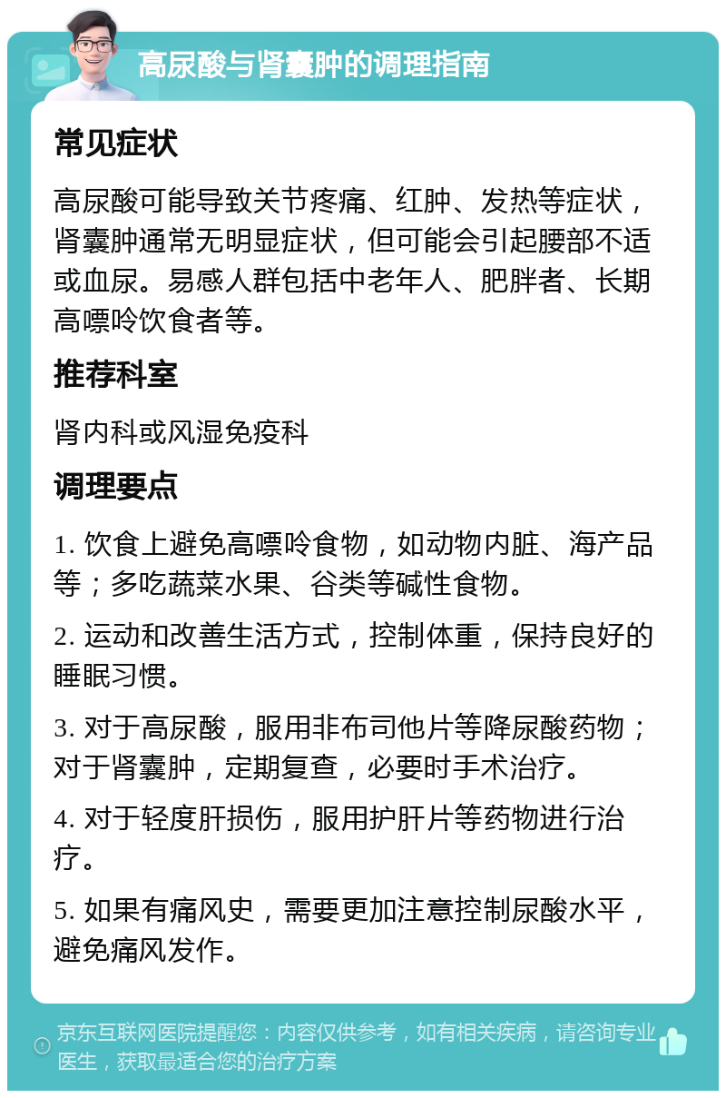 高尿酸与肾囊肿的调理指南 常见症状 高尿酸可能导致关节疼痛、红肿、发热等症状，肾囊肿通常无明显症状，但可能会引起腰部不适或血尿。易感人群包括中老年人、肥胖者、长期高嘌呤饮食者等。 推荐科室 肾内科或风湿免疫科 调理要点 1. 饮食上避免高嘌呤食物，如动物内脏、海产品等；多吃蔬菜水果、谷类等碱性食物。 2. 运动和改善生活方式，控制体重，保持良好的睡眠习惯。 3. 对于高尿酸，服用非布司他片等降尿酸药物；对于肾囊肿，定期复查，必要时手术治疗。 4. 对于轻度肝损伤，服用护肝片等药物进行治疗。 5. 如果有痛风史，需要更加注意控制尿酸水平，避免痛风发作。