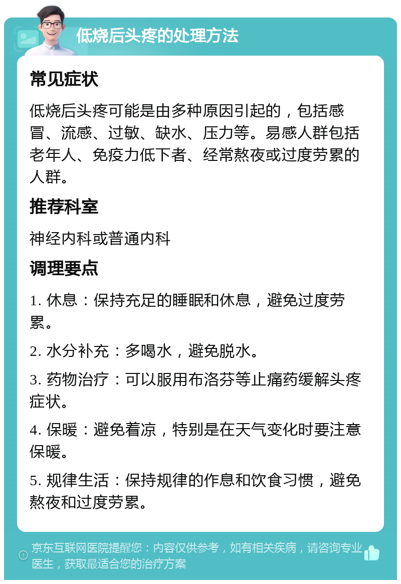 低烧后头疼的处理方法 常见症状 低烧后头疼可能是由多种原因引起的，包括感冒、流感、过敏、缺水、压力等。易感人群包括老年人、免疫力低下者、经常熬夜或过度劳累的人群。 推荐科室 神经内科或普通内科 调理要点 1. 休息：保持充足的睡眠和休息，避免过度劳累。 2. 水分补充：多喝水，避免脱水。 3. 药物治疗：可以服用布洛芬等止痛药缓解头疼症状。 4. 保暖：避免着凉，特别是在天气变化时要注意保暖。 5. 规律生活：保持规律的作息和饮食习惯，避免熬夜和过度劳累。