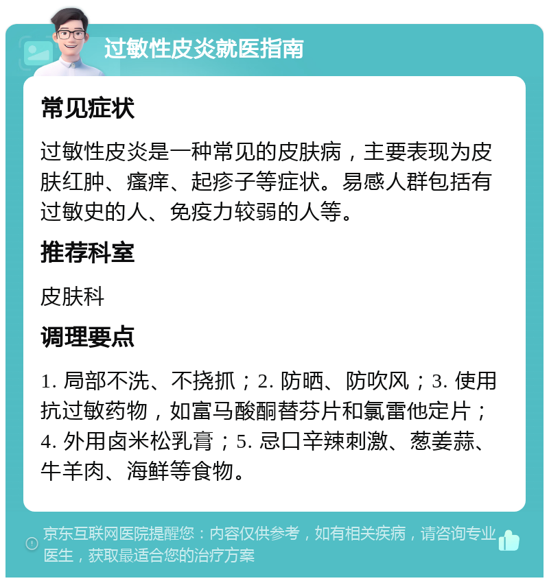 过敏性皮炎就医指南 常见症状 过敏性皮炎是一种常见的皮肤病，主要表现为皮肤红肿、瘙痒、起疹子等症状。易感人群包括有过敏史的人、免疫力较弱的人等。 推荐科室 皮肤科 调理要点 1. 局部不洗、不挠抓；2. 防晒、防吹风；3. 使用抗过敏药物，如富马酸酮替芬片和氯雷他定片；4. 外用卤米松乳膏；5. 忌口辛辣刺激、葱姜蒜、牛羊肉、海鲜等食物。