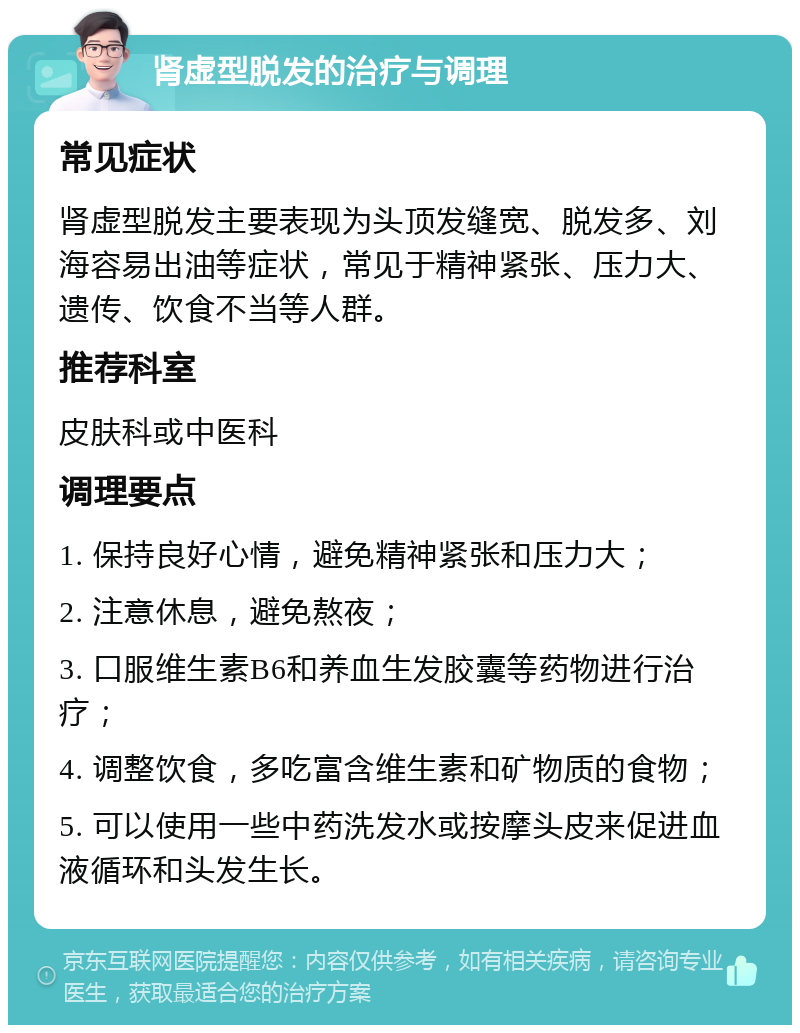 肾虚型脱发的治疗与调理 常见症状 肾虚型脱发主要表现为头顶发缝宽、脱发多、刘海容易出油等症状，常见于精神紧张、压力大、遗传、饮食不当等人群。 推荐科室 皮肤科或中医科 调理要点 1. 保持良好心情，避免精神紧张和压力大； 2. 注意休息，避免熬夜； 3. 口服维生素B6和养血生发胶囊等药物进行治疗； 4. 调整饮食，多吃富含维生素和矿物质的食物； 5. 可以使用一些中药洗发水或按摩头皮来促进血液循环和头发生长。