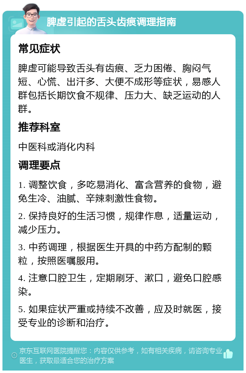 脾虚引起的舌头齿痕调理指南 常见症状 脾虚可能导致舌头有齿痕、乏力困倦、胸闷气短、心慌、出汗多、大便不成形等症状，易感人群包括长期饮食不规律、压力大、缺乏运动的人群。 推荐科室 中医科或消化内科 调理要点 1. 调整饮食，多吃易消化、富含营养的食物，避免生冷、油腻、辛辣刺激性食物。 2. 保持良好的生活习惯，规律作息，适量运动，减少压力。 3. 中药调理，根据医生开具的中药方配制的颗粒，按照医嘱服用。 4. 注意口腔卫生，定期刷牙、漱口，避免口腔感染。 5. 如果症状严重或持续不改善，应及时就医，接受专业的诊断和治疗。