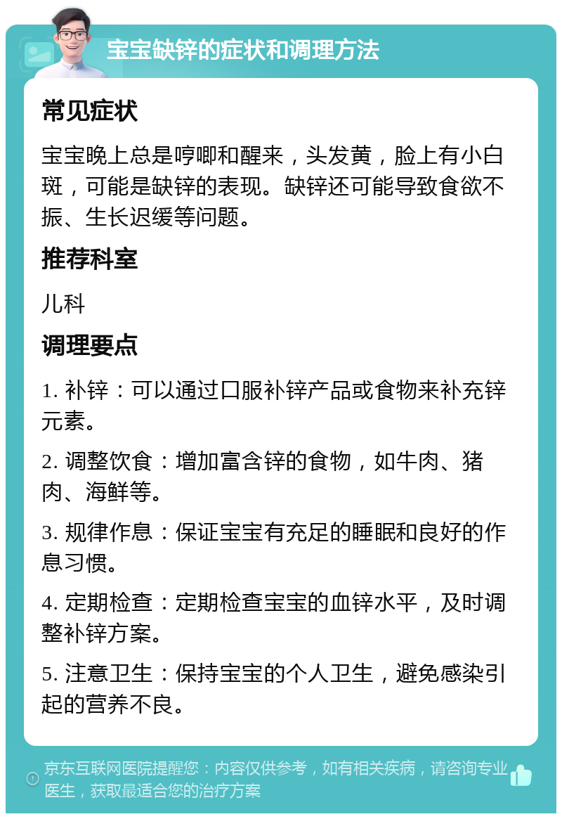 宝宝缺锌的症状和调理方法 常见症状 宝宝晚上总是哼唧和醒来，头发黄，脸上有小白斑，可能是缺锌的表现。缺锌还可能导致食欲不振、生长迟缓等问题。 推荐科室 儿科 调理要点 1. 补锌：可以通过口服补锌产品或食物来补充锌元素。 2. 调整饮食：增加富含锌的食物，如牛肉、猪肉、海鲜等。 3. 规律作息：保证宝宝有充足的睡眠和良好的作息习惯。 4. 定期检查：定期检查宝宝的血锌水平，及时调整补锌方案。 5. 注意卫生：保持宝宝的个人卫生，避免感染引起的营养不良。