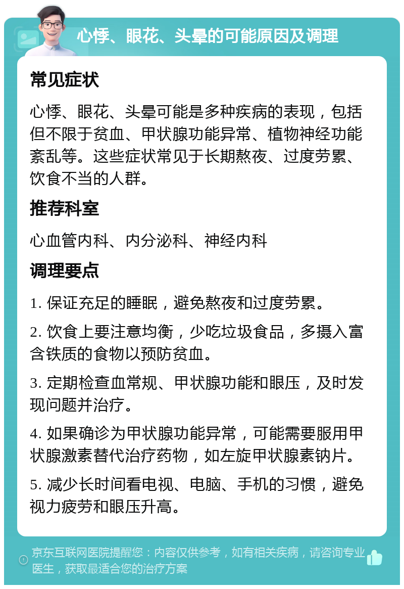 心悸、眼花、头晕的可能原因及调理 常见症状 心悸、眼花、头晕可能是多种疾病的表现，包括但不限于贫血、甲状腺功能异常、植物神经功能紊乱等。这些症状常见于长期熬夜、过度劳累、饮食不当的人群。 推荐科室 心血管内科、内分泌科、神经内科 调理要点 1. 保证充足的睡眠，避免熬夜和过度劳累。 2. 饮食上要注意均衡，少吃垃圾食品，多摄入富含铁质的食物以预防贫血。 3. 定期检查血常规、甲状腺功能和眼压，及时发现问题并治疗。 4. 如果确诊为甲状腺功能异常，可能需要服用甲状腺激素替代治疗药物，如左旋甲状腺素钠片。 5. 减少长时间看电视、电脑、手机的习惯，避免视力疲劳和眼压升高。