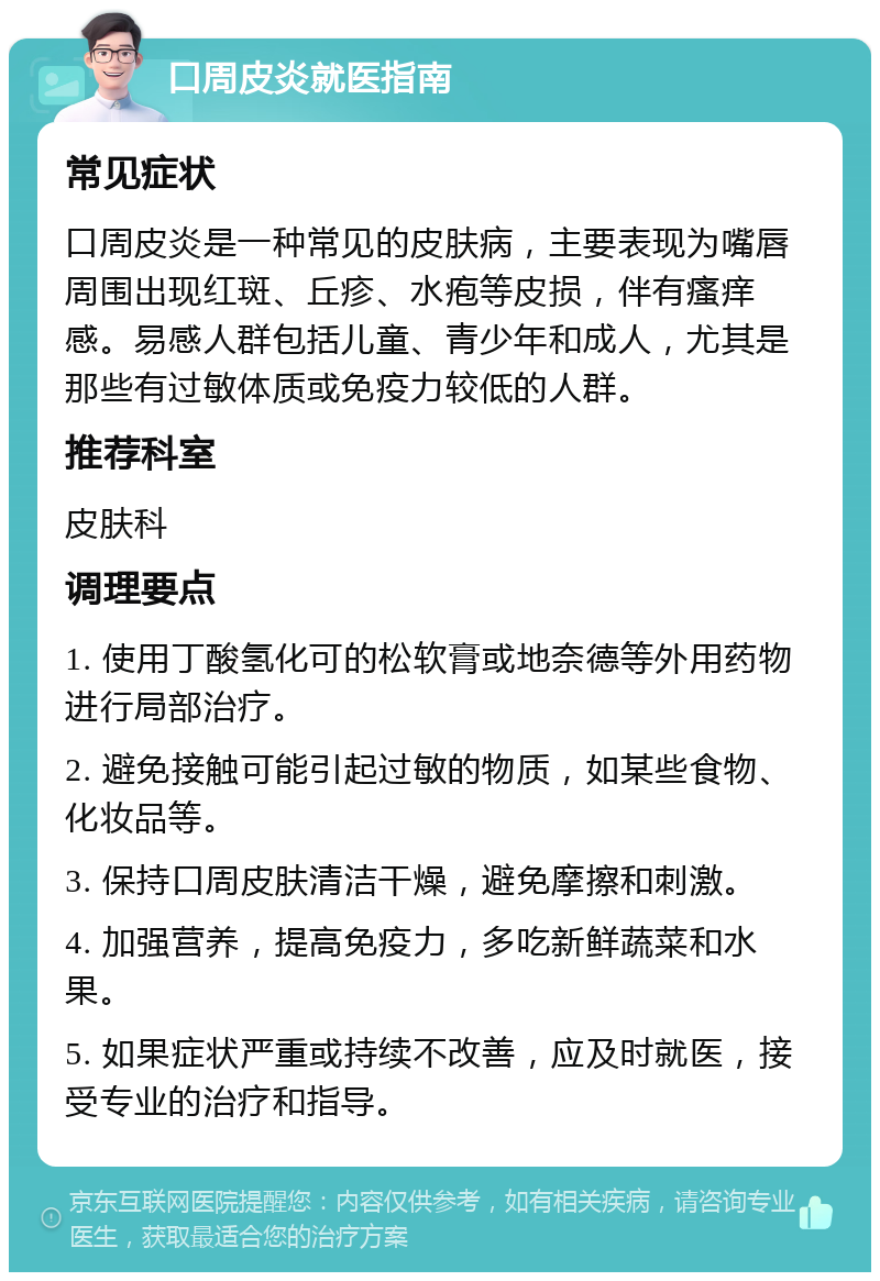 口周皮炎就医指南 常见症状 口周皮炎是一种常见的皮肤病，主要表现为嘴唇周围出现红斑、丘疹、水疱等皮损，伴有瘙痒感。易感人群包括儿童、青少年和成人，尤其是那些有过敏体质或免疫力较低的人群。 推荐科室 皮肤科 调理要点 1. 使用丁酸氢化可的松软膏或地奈德等外用药物进行局部治疗。 2. 避免接触可能引起过敏的物质，如某些食物、化妆品等。 3. 保持口周皮肤清洁干燥，避免摩擦和刺激。 4. 加强营养，提高免疫力，多吃新鲜蔬菜和水果。 5. 如果症状严重或持续不改善，应及时就医，接受专业的治疗和指导。