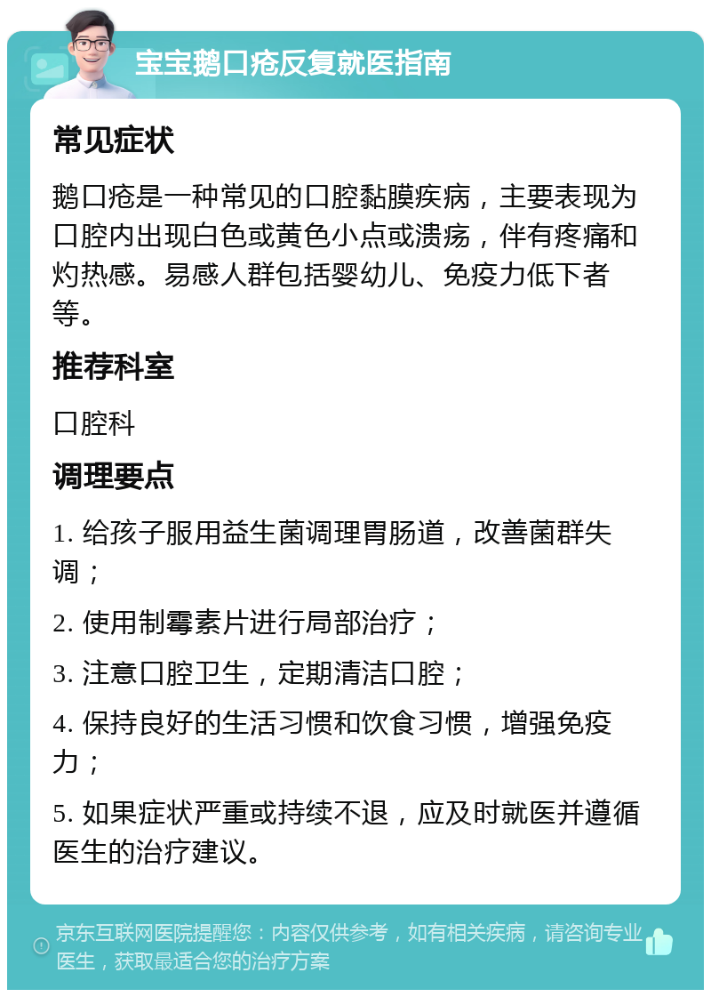 宝宝鹅口疮反复就医指南 常见症状 鹅口疮是一种常见的口腔黏膜疾病，主要表现为口腔内出现白色或黄色小点或溃疡，伴有疼痛和灼热感。易感人群包括婴幼儿、免疫力低下者等。 推荐科室 口腔科 调理要点 1. 给孩子服用益生菌调理胃肠道，改善菌群失调； 2. 使用制霉素片进行局部治疗； 3. 注意口腔卫生，定期清洁口腔； 4. 保持良好的生活习惯和饮食习惯，增强免疫力； 5. 如果症状严重或持续不退，应及时就医并遵循医生的治疗建议。