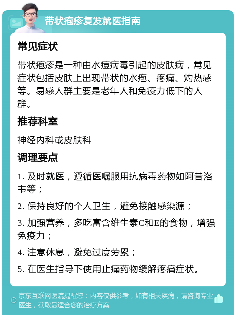 带状疱疹复发就医指南 常见症状 带状疱疹是一种由水痘病毒引起的皮肤病，常见症状包括皮肤上出现带状的水疱、疼痛、灼热感等。易感人群主要是老年人和免疫力低下的人群。 推荐科室 神经内科或皮肤科 调理要点 1. 及时就医，遵循医嘱服用抗病毒药物如阿昔洛韦等； 2. 保持良好的个人卫生，避免接触感染源； 3. 加强营养，多吃富含维生素C和E的食物，增强免疫力； 4. 注意休息，避免过度劳累； 5. 在医生指导下使用止痛药物缓解疼痛症状。