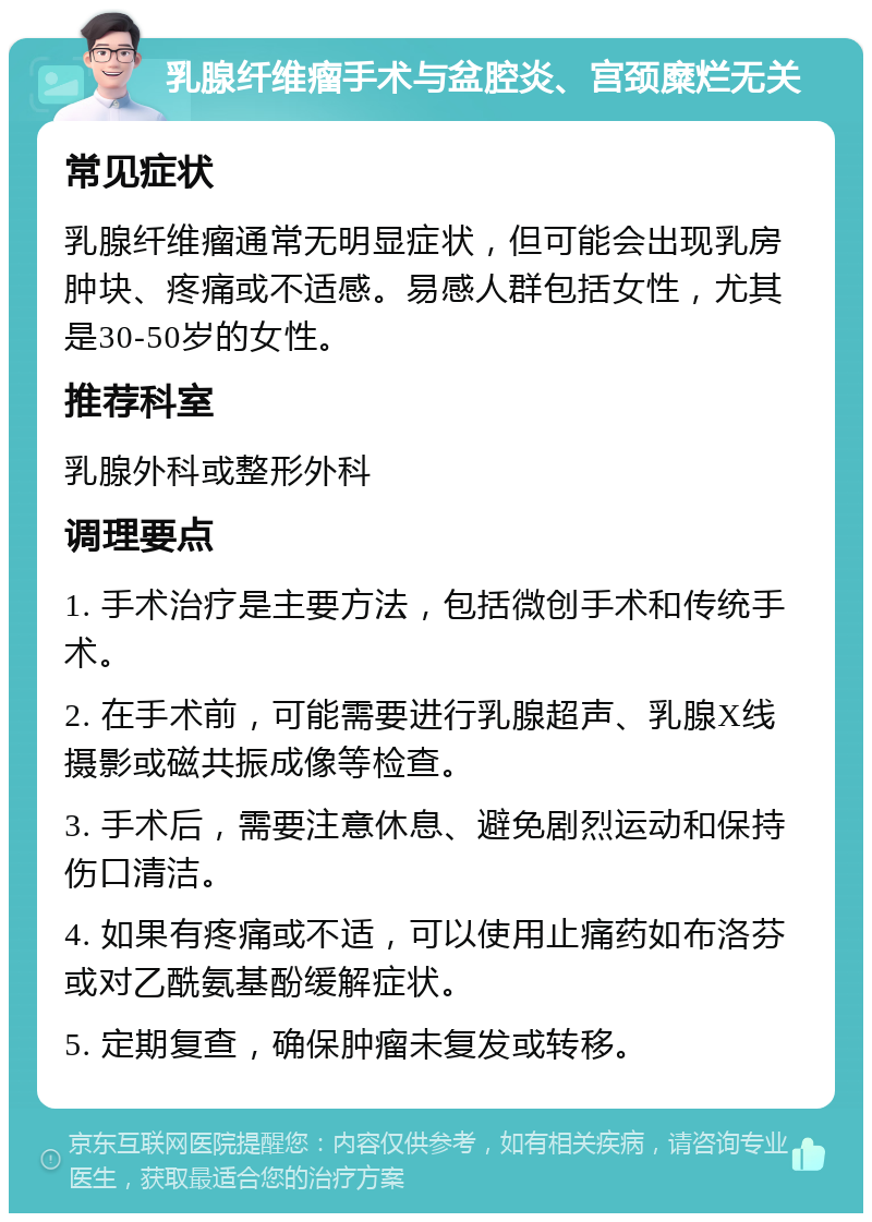 乳腺纤维瘤手术与盆腔炎、宫颈糜烂无关 常见症状 乳腺纤维瘤通常无明显症状，但可能会出现乳房肿块、疼痛或不适感。易感人群包括女性，尤其是30-50岁的女性。 推荐科室 乳腺外科或整形外科 调理要点 1. 手术治疗是主要方法，包括微创手术和传统手术。 2. 在手术前，可能需要进行乳腺超声、乳腺X线摄影或磁共振成像等检查。 3. 手术后，需要注意休息、避免剧烈运动和保持伤口清洁。 4. 如果有疼痛或不适，可以使用止痛药如布洛芬或对乙酰氨基酚缓解症状。 5. 定期复查，确保肿瘤未复发或转移。