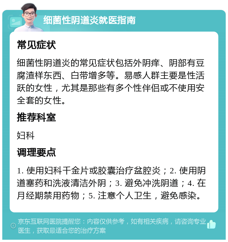 细菌性阴道炎就医指南 常见症状 细菌性阴道炎的常见症状包括外阴痒、阴部有豆腐渣样东西、白带增多等。易感人群主要是性活跃的女性，尤其是那些有多个性伴侣或不使用安全套的女性。 推荐科室 妇科 调理要点 1. 使用妇科千金片或胶囊治疗盆腔炎；2. 使用阴道塞药和洗液清洁外阴；3. 避免冲洗阴道；4. 在月经期禁用药物；5. 注意个人卫生，避免感染。