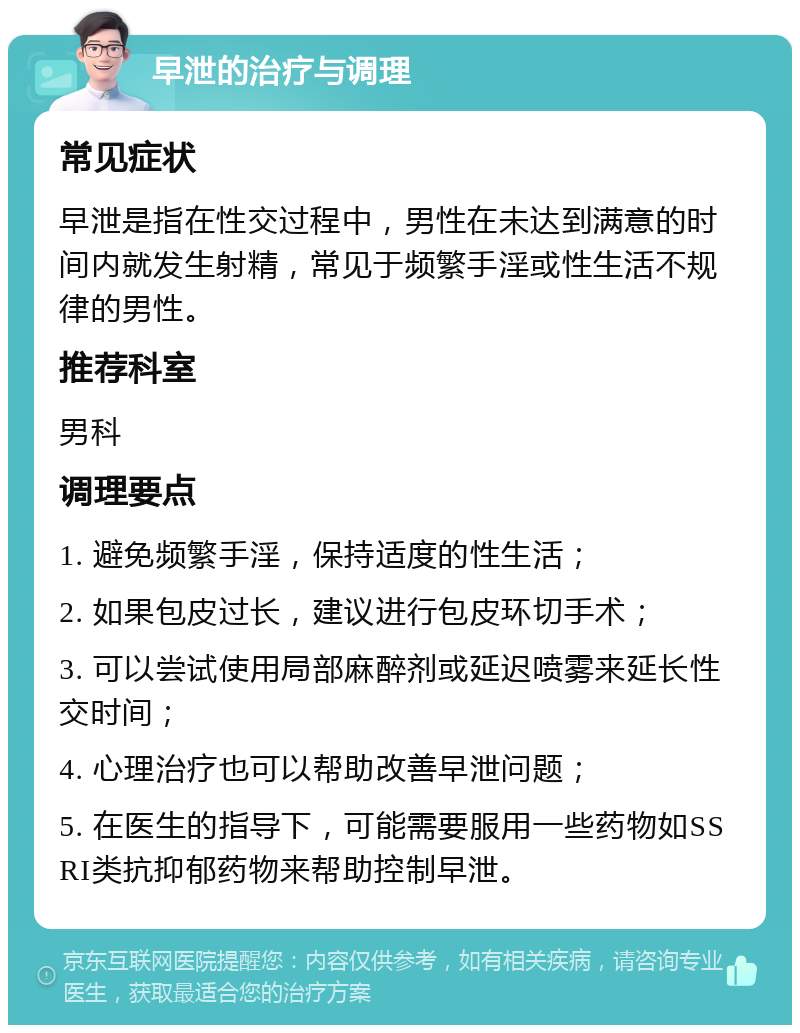 早泄的治疗与调理 常见症状 早泄是指在性交过程中，男性在未达到满意的时间内就发生射精，常见于频繁手淫或性生活不规律的男性。 推荐科室 男科 调理要点 1. 避免频繁手淫，保持适度的性生活； 2. 如果包皮过长，建议进行包皮环切手术； 3. 可以尝试使用局部麻醉剂或延迟喷雾来延长性交时间； 4. 心理治疗也可以帮助改善早泄问题； 5. 在医生的指导下，可能需要服用一些药物如SSRI类抗抑郁药物来帮助控制早泄。