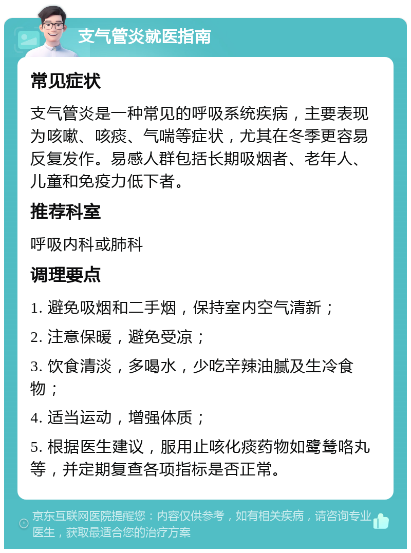 支气管炎就医指南 常见症状 支气管炎是一种常见的呼吸系统疾病，主要表现为咳嗽、咳痰、气喘等症状，尤其在冬季更容易反复发作。易感人群包括长期吸烟者、老年人、儿童和免疫力低下者。 推荐科室 呼吸内科或肺科 调理要点 1. 避免吸烟和二手烟，保持室内空气清新； 2. 注意保暖，避免受凉； 3. 饮食清淡，多喝水，少吃辛辣油腻及生冷食物； 4. 适当运动，增强体质； 5. 根据医生建议，服用止咳化痰药物如鹭鸶咯丸等，并定期复查各项指标是否正常。