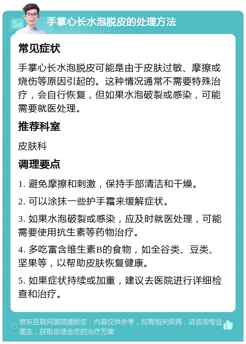 手掌心长水泡脱皮的处理方法 常见症状 手掌心长水泡脱皮可能是由于皮肤过敏、摩擦或烧伤等原因引起的。这种情况通常不需要特殊治疗，会自行恢复，但如果水泡破裂或感染，可能需要就医处理。 推荐科室 皮肤科 调理要点 1. 避免摩擦和刺激，保持手部清洁和干燥。 2. 可以涂抹一些护手霜来缓解症状。 3. 如果水泡破裂或感染，应及时就医处理，可能需要使用抗生素等药物治疗。 4. 多吃富含维生素B的食物，如全谷类、豆类、坚果等，以帮助皮肤恢复健康。 5. 如果症状持续或加重，建议去医院进行详细检查和治疗。