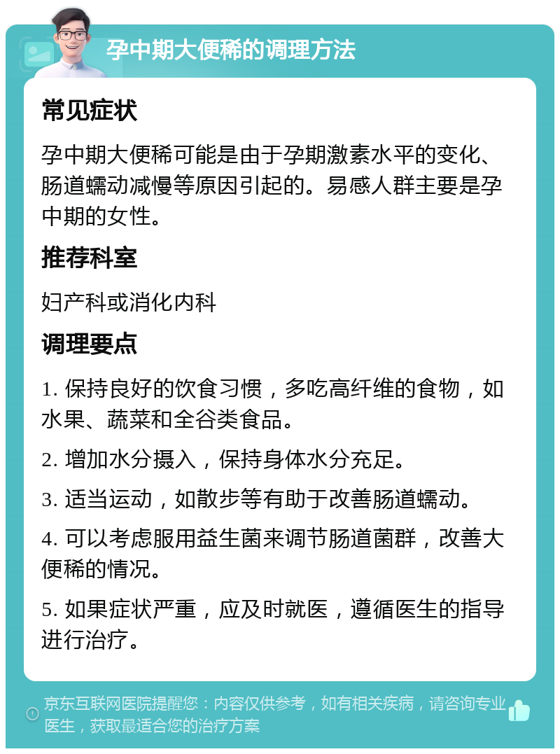 孕中期大便稀的调理方法 常见症状 孕中期大便稀可能是由于孕期激素水平的变化、肠道蠕动减慢等原因引起的。易感人群主要是孕中期的女性。 推荐科室 妇产科或消化内科 调理要点 1. 保持良好的饮食习惯，多吃高纤维的食物，如水果、蔬菜和全谷类食品。 2. 增加水分摄入，保持身体水分充足。 3. 适当运动，如散步等有助于改善肠道蠕动。 4. 可以考虑服用益生菌来调节肠道菌群，改善大便稀的情况。 5. 如果症状严重，应及时就医，遵循医生的指导进行治疗。