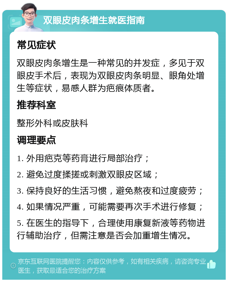 双眼皮肉条增生就医指南 常见症状 双眼皮肉条增生是一种常见的并发症，多见于双眼皮手术后，表现为双眼皮肉条明显、眼角处增生等症状，易感人群为疤痕体质者。 推荐科室 整形外科或皮肤科 调理要点 1. 外用疤克等药膏进行局部治疗； 2. 避免过度揉搓或刺激双眼皮区域； 3. 保持良好的生活习惯，避免熬夜和过度疲劳； 4. 如果情况严重，可能需要再次手术进行修复； 5. 在医生的指导下，合理使用康复新液等药物进行辅助治疗，但需注意是否会加重增生情况。