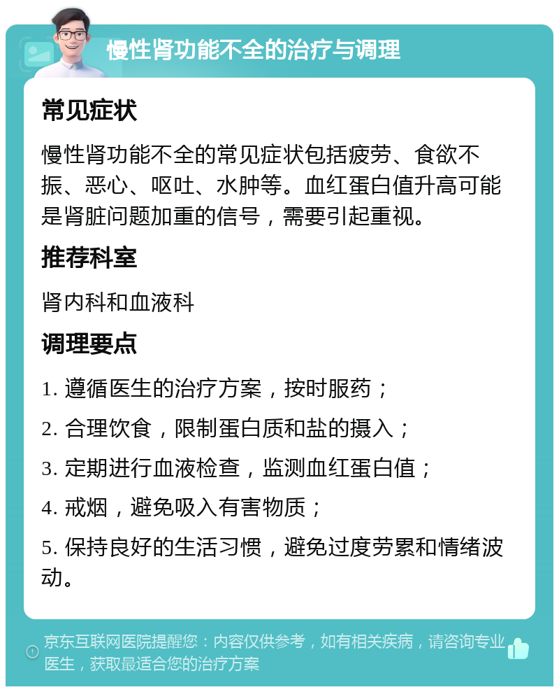 慢性肾功能不全的治疗与调理 常见症状 慢性肾功能不全的常见症状包括疲劳、食欲不振、恶心、呕吐、水肿等。血红蛋白值升高可能是肾脏问题加重的信号，需要引起重视。 推荐科室 肾内科和血液科 调理要点 1. 遵循医生的治疗方案，按时服药； 2. 合理饮食，限制蛋白质和盐的摄入； 3. 定期进行血液检查，监测血红蛋白值； 4. 戒烟，避免吸入有害物质； 5. 保持良好的生活习惯，避免过度劳累和情绪波动。