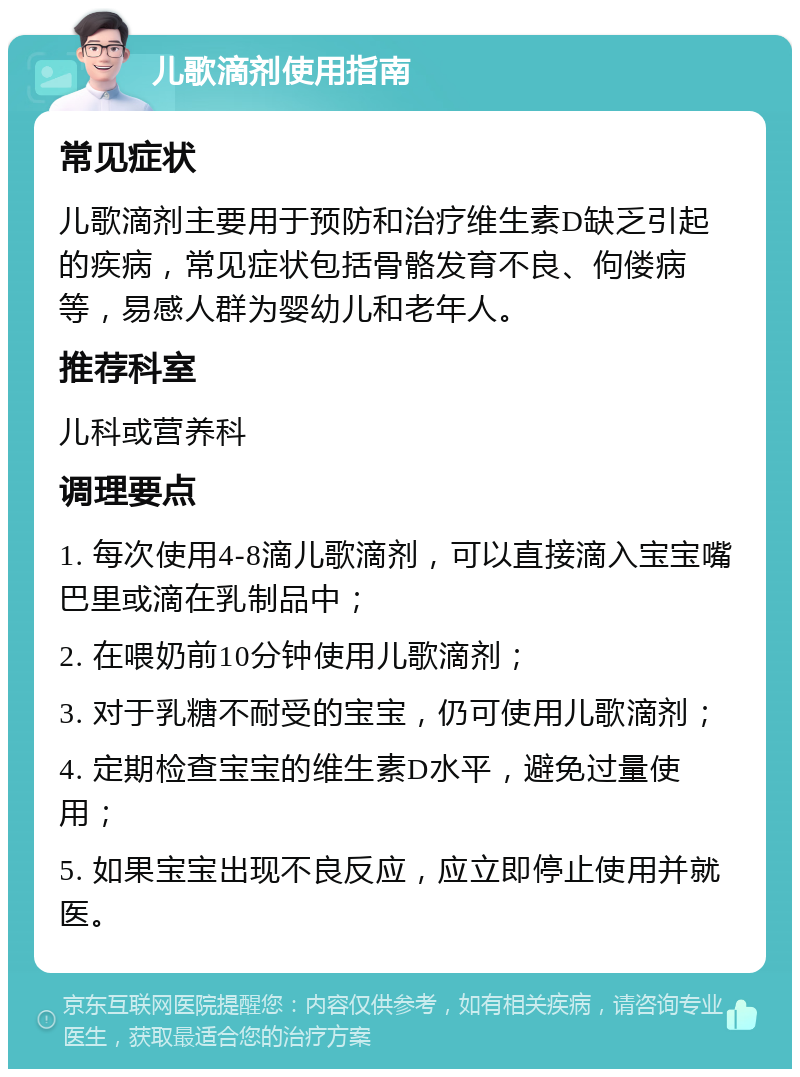 儿歌滴剂使用指南 常见症状 儿歌滴剂主要用于预防和治疗维生素D缺乏引起的疾病，常见症状包括骨骼发育不良、佝偻病等，易感人群为婴幼儿和老年人。 推荐科室 儿科或营养科 调理要点 1. 每次使用4-8滴儿歌滴剂，可以直接滴入宝宝嘴巴里或滴在乳制品中； 2. 在喂奶前10分钟使用儿歌滴剂； 3. 对于乳糖不耐受的宝宝，仍可使用儿歌滴剂； 4. 定期检查宝宝的维生素D水平，避免过量使用； 5. 如果宝宝出现不良反应，应立即停止使用并就医。