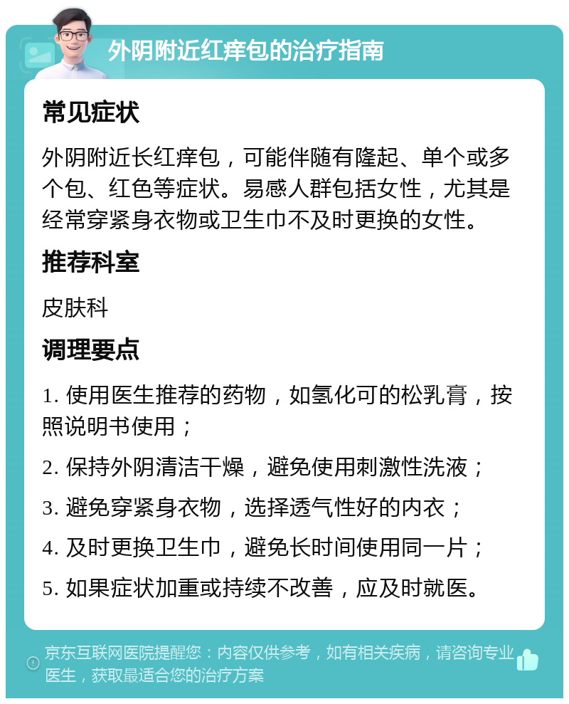 外阴附近红痒包的治疗指南 常见症状 外阴附近长红痒包，可能伴随有隆起、单个或多个包、红色等症状。易感人群包括女性，尤其是经常穿紧身衣物或卫生巾不及时更换的女性。 推荐科室 皮肤科 调理要点 1. 使用医生推荐的药物，如氢化可的松乳膏，按照说明书使用； 2. 保持外阴清洁干燥，避免使用刺激性洗液； 3. 避免穿紧身衣物，选择透气性好的内衣； 4. 及时更换卫生巾，避免长时间使用同一片； 5. 如果症状加重或持续不改善，应及时就医。