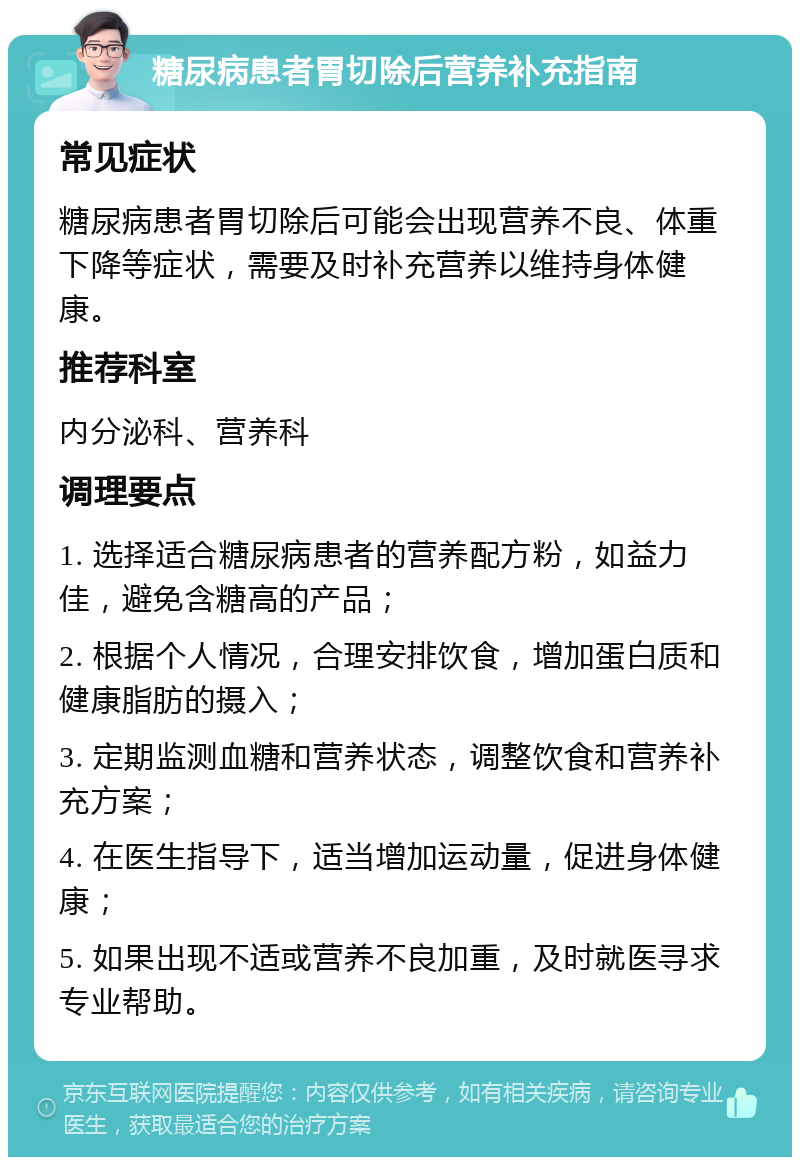 糖尿病患者胃切除后营养补充指南 常见症状 糖尿病患者胃切除后可能会出现营养不良、体重下降等症状，需要及时补充营养以维持身体健康。 推荐科室 内分泌科、营养科 调理要点 1. 选择适合糖尿病患者的营养配方粉，如益力佳，避免含糖高的产品； 2. 根据个人情况，合理安排饮食，增加蛋白质和健康脂肪的摄入； 3. 定期监测血糖和营养状态，调整饮食和营养补充方案； 4. 在医生指导下，适当增加运动量，促进身体健康； 5. 如果出现不适或营养不良加重，及时就医寻求专业帮助。