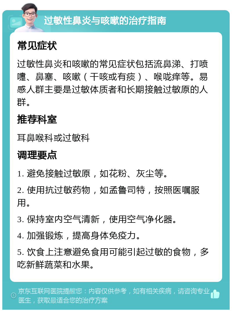 过敏性鼻炎与咳嗽的治疗指南 常见症状 过敏性鼻炎和咳嗽的常见症状包括流鼻涕、打喷嚏、鼻塞、咳嗽（干咳或有痰）、喉咙痒等。易感人群主要是过敏体质者和长期接触过敏原的人群。 推荐科室 耳鼻喉科或过敏科 调理要点 1. 避免接触过敏原，如花粉、灰尘等。 2. 使用抗过敏药物，如孟鲁司特，按照医嘱服用。 3. 保持室内空气清新，使用空气净化器。 4. 加强锻炼，提高身体免疫力。 5. 饮食上注意避免食用可能引起过敏的食物，多吃新鲜蔬菜和水果。