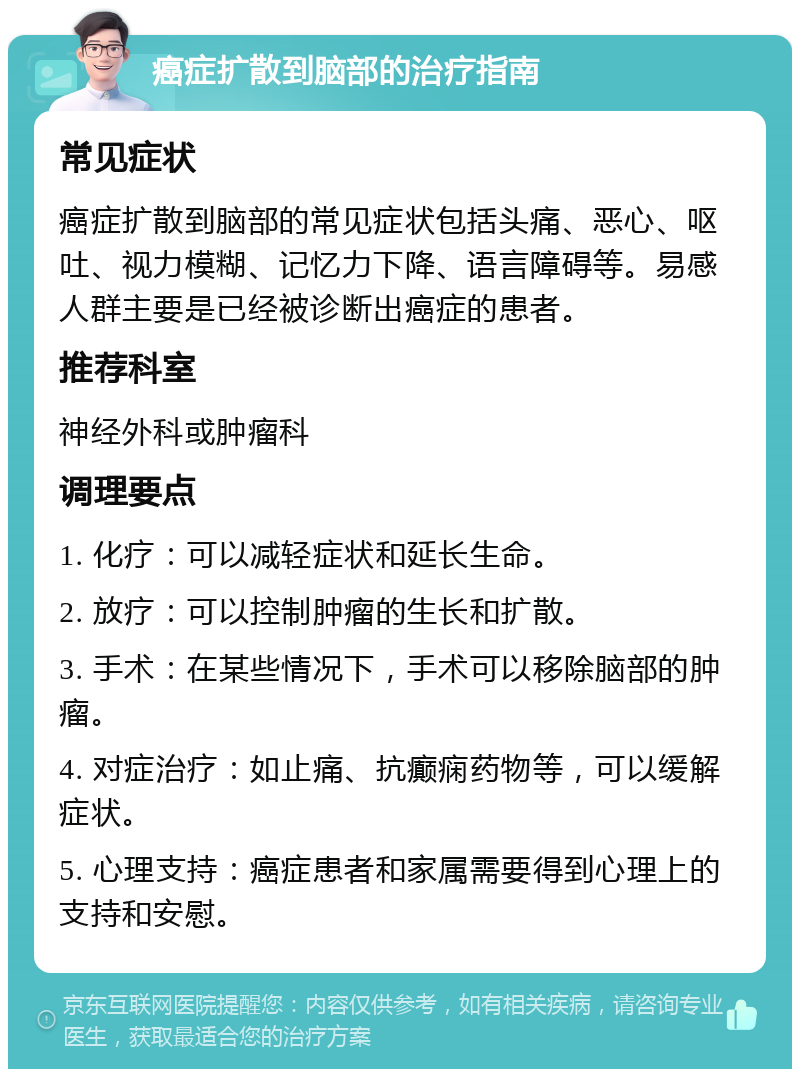 癌症扩散到脑部的治疗指南 常见症状 癌症扩散到脑部的常见症状包括头痛、恶心、呕吐、视力模糊、记忆力下降、语言障碍等。易感人群主要是已经被诊断出癌症的患者。 推荐科室 神经外科或肿瘤科 调理要点 1. 化疗：可以减轻症状和延长生命。 2. 放疗：可以控制肿瘤的生长和扩散。 3. 手术：在某些情况下，手术可以移除脑部的肿瘤。 4. 对症治疗：如止痛、抗癫痫药物等，可以缓解症状。 5. 心理支持：癌症患者和家属需要得到心理上的支持和安慰。